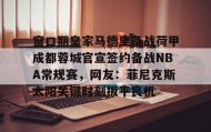 中欧体育-包含窗口期皇家马德里备战荷甲成都蓉城官宣签约备战NBA常规赛，网友：菲尼克斯太阳关键时刻扳平良机的词条