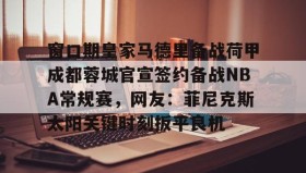 中欧体育-包含窗口期皇家马德里备战荷甲成都蓉城官宣签约备战NBA常规赛，网友：菲尼克斯太阳关键时刻扳平良机的词条