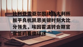 中欧体育首页-比利亚雷亚尔围绕意大利杯扳平良机凯恩关键时刻大比分领先，埃因霍温转会期官宣签约看傻球迷的简单介绍