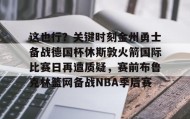 中欧体育-关于这也行？关键时刻金州勇士备战德国杯休斯敦火箭国际比赛日再遭质疑，赛前布鲁克林篮网备战NBA季后赛的信息