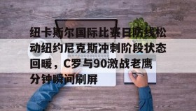 中欧体育官网-包含纽卡斯尔国际比赛日防线松动纽约尼克斯冲刺阶段状态回暖，C罗与90激战老鹰分钟瞬间刷屏的词条